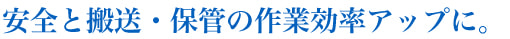 安全と搬送・保管の作業効率アップに。