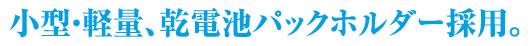 小型・軽量、乾電池パックホルダー採用。